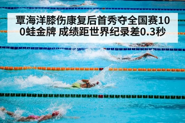 覃海洋膝伤康复后首秀夺全国赛100蛙金牌 成绩距世界纪录差0.3秒